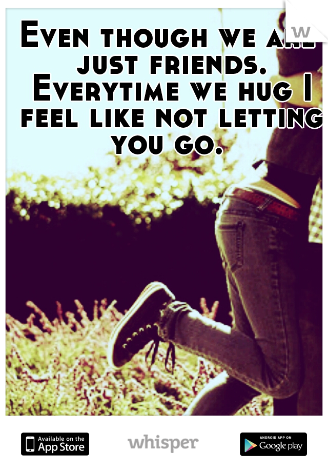 Even though we are just friends. Everytime we hug I feel like not letting you go. 