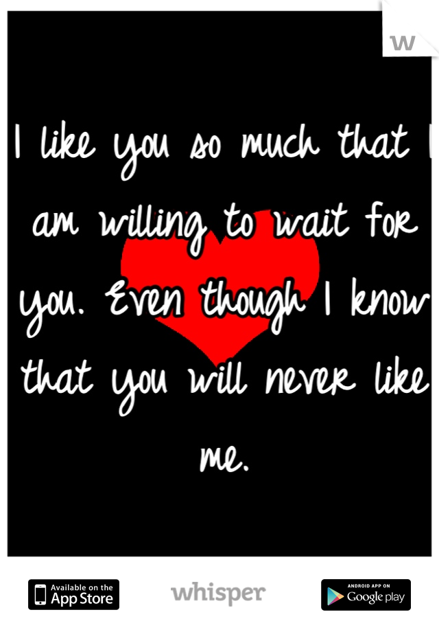 I like you so much that I am willing to wait for you. Even though I know that you will never like me.