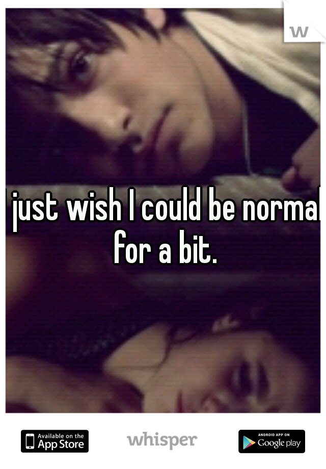 I just wish I could be normal for a bit.