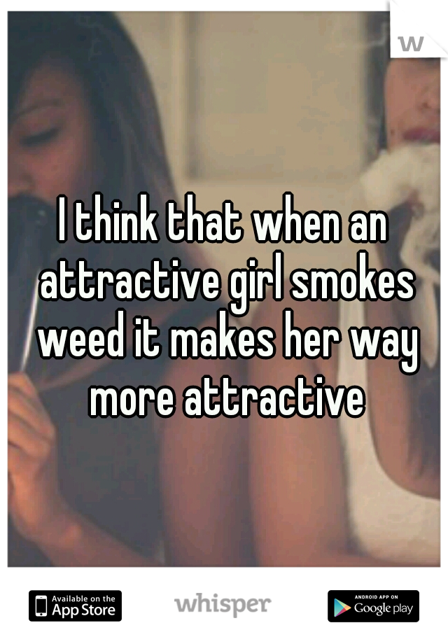 I think that when an attractive girl smokes weed it makes her way more attractive