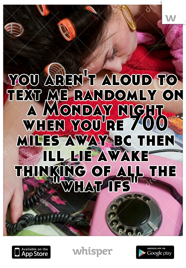 you aren't aloud to text me randomly on a Monday night when you're 700 miles away bc then ill lie awake thinking of all the "what ifs"