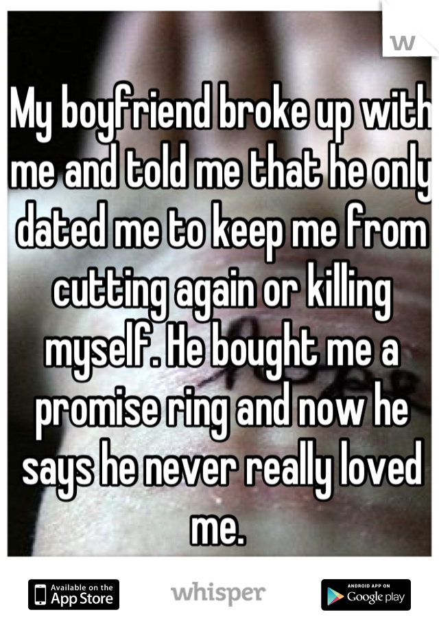 My boyfriend broke up with me and told me that he only dated me to keep me from cutting again or killing myself. He bought me a promise ring and now he says he never really loved me. 