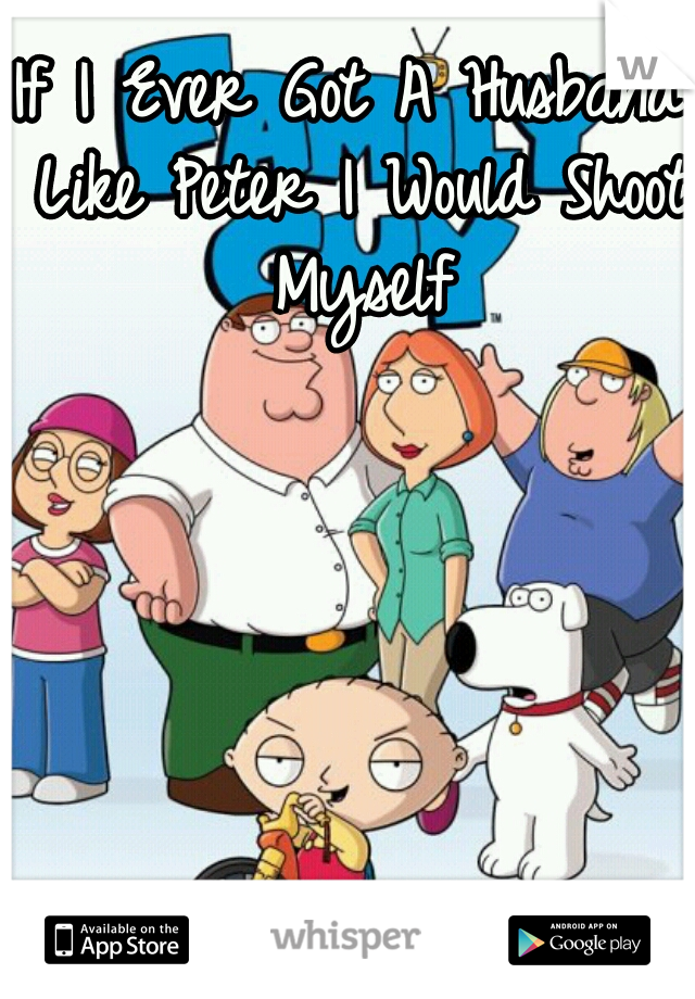 If I Ever Got A Husband Like Peter I Would Shoot Myself