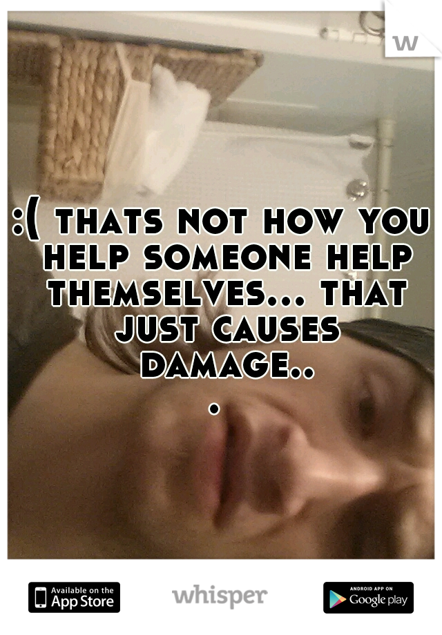 :( thats not how you help someone help themselves... that just causes damage... 