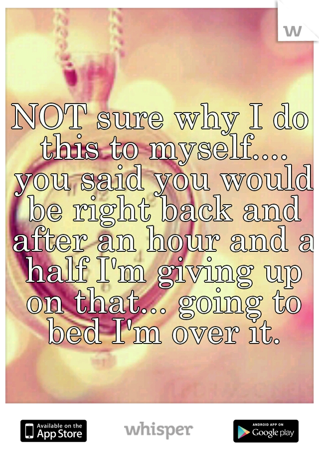 NOT sure why I do this to myself.... you said you would be right back and after an hour and a half I'm giving up on that... going to bed I'm over it.