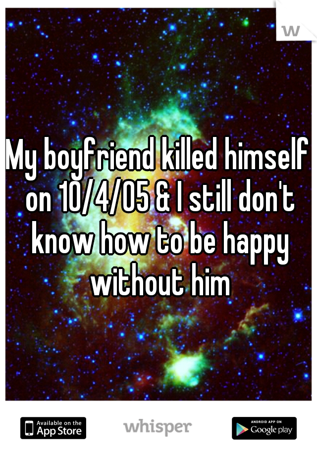 My boyfriend killed himself on 10/4/05 & I still don't know how to be happy without him