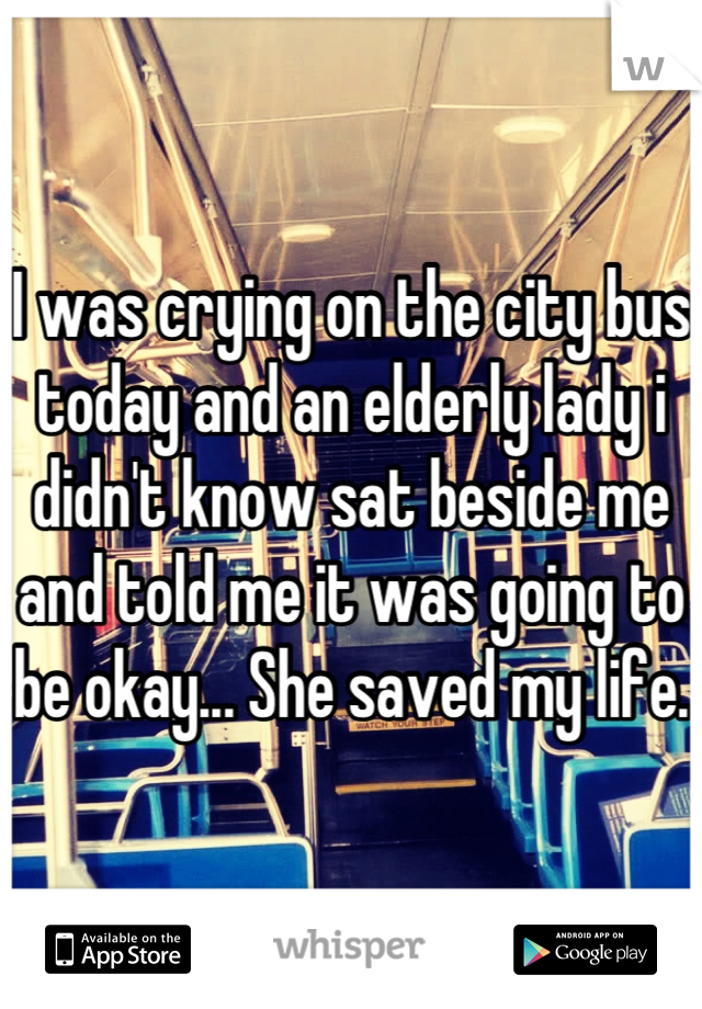 I was crying on the city bus today and an elderly lady i didn't know sat beside me and told me it was going to be okay... She saved my life.