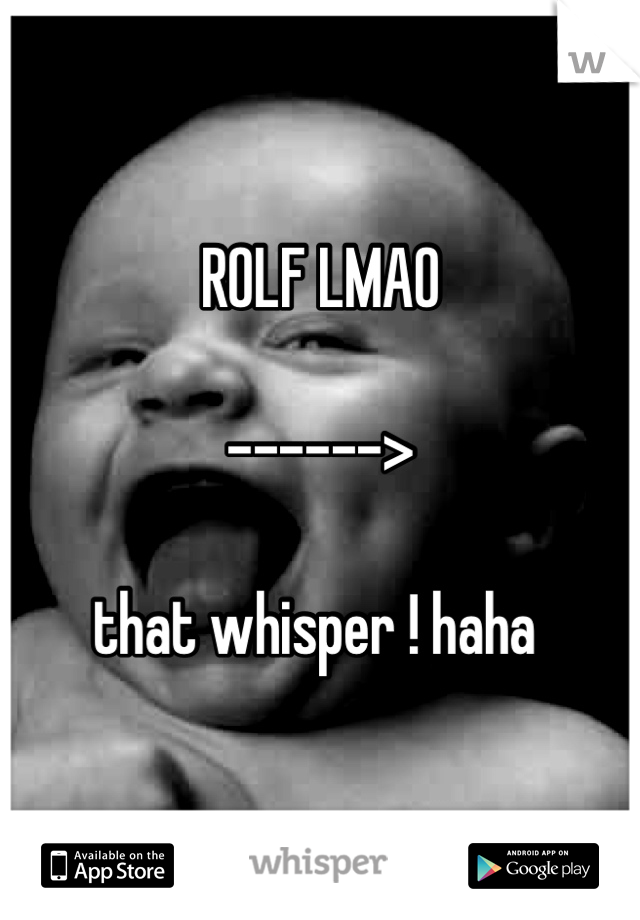 ROLF LMAO 

------> 

that whisper ! haha 