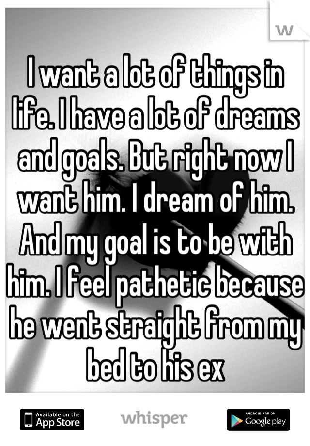 I want a lot of things in life. I have a lot of dreams and goals. But right now I want him. I dream of him. And my goal is to be with him. I feel pathetic because he went straight from my bed to his ex