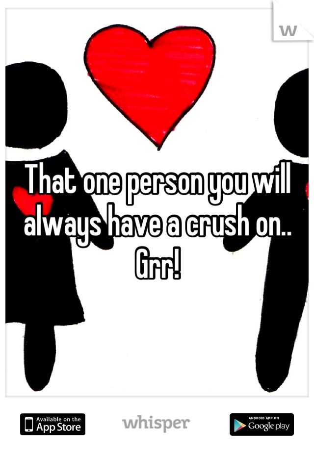 That one person you will always have a crush on.. Grr!