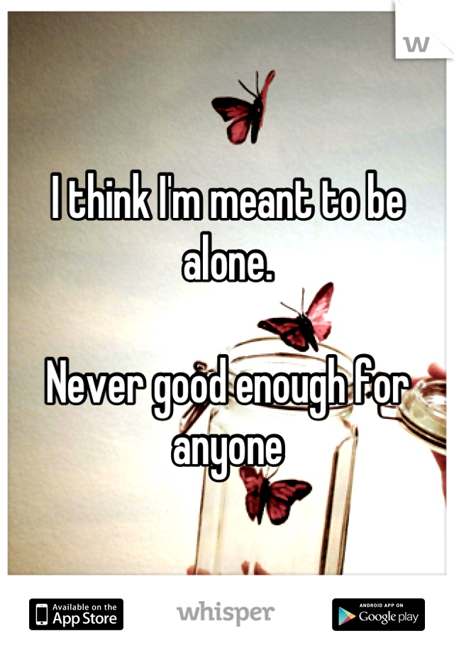 I think I'm meant to be alone. 

Never good enough for anyone