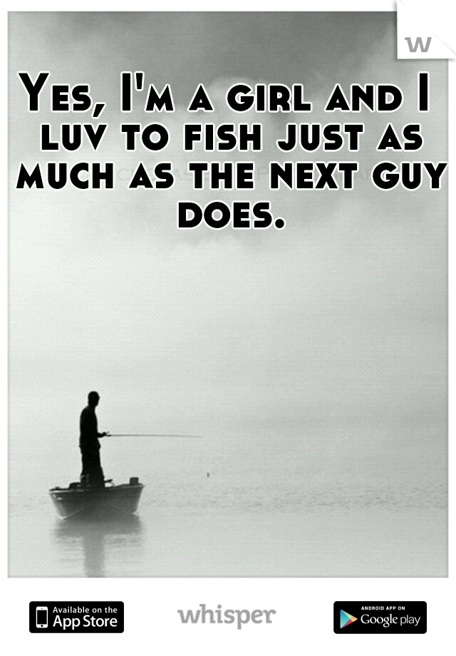 Yes, I'm a girl and I luv to fish just as much as the next guy does.