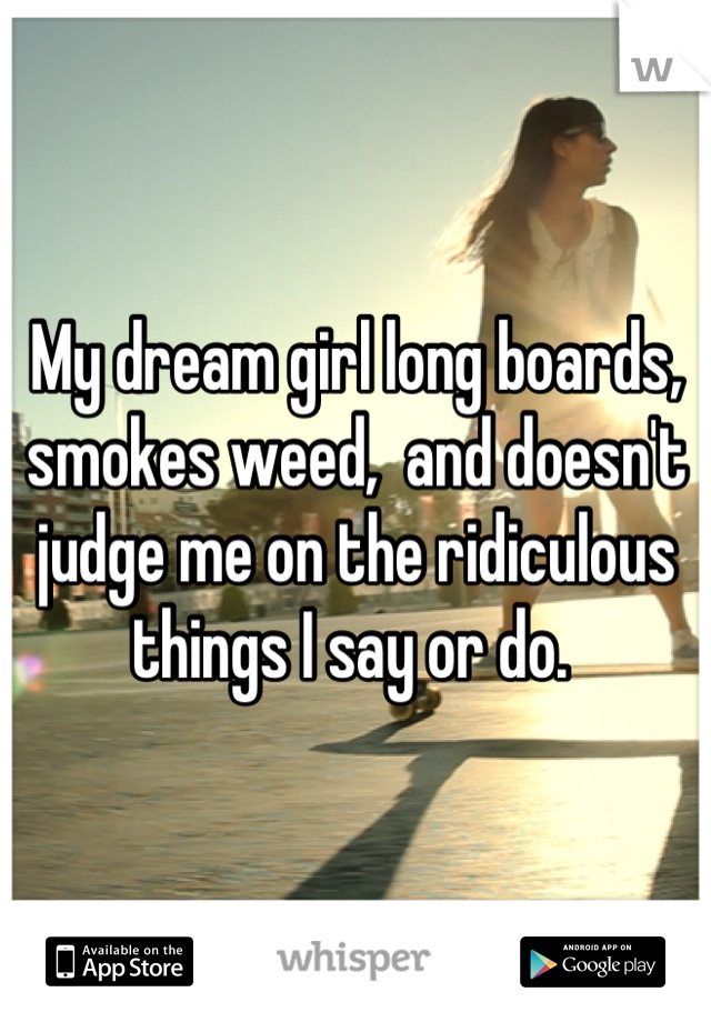 My dream girl long boards, smokes weed,  and doesn't judge me on the ridiculous things I say or do. 