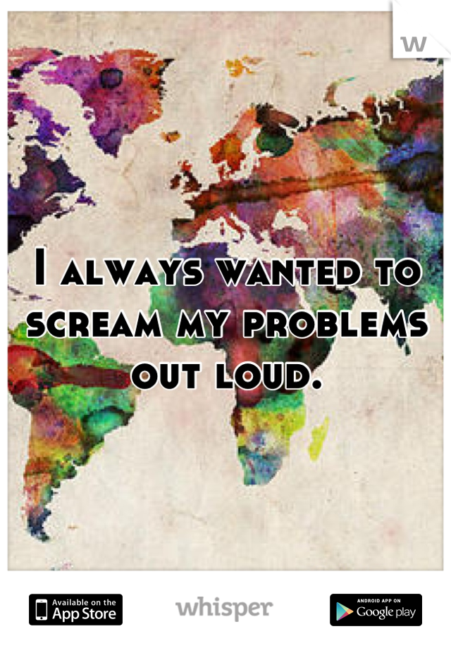 I always wanted to scream my problems out loud.