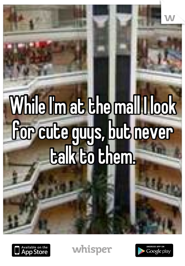 While I'm at the mall I look for cute guys, but never talk to them.