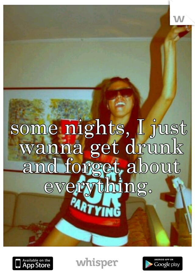 some nights, I just wanna get drunk and forget about everything. 