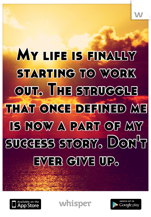 My life is finally starting to work out. The struggle that once defined me is now a part of my success story. Don't ever give up.