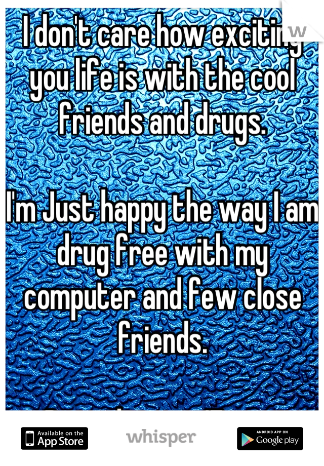 I don't care how exciting you life is with the cool friends and drugs. 

I'm Just happy the way I am drug free with my computer and few close friends. 

Being drug at 17 is an accomplishment to me !