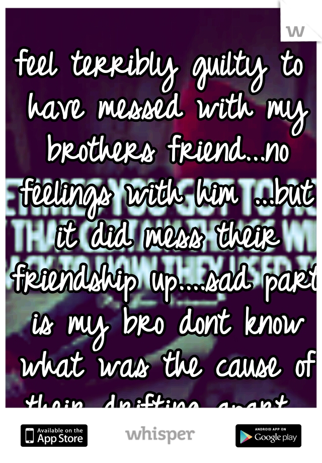 feel terribly guilty to have messed with my brothers friend...no feelings with him ...but it did mess their friendship up....sad part is my bro dont know what was the cause of their drifting apart...