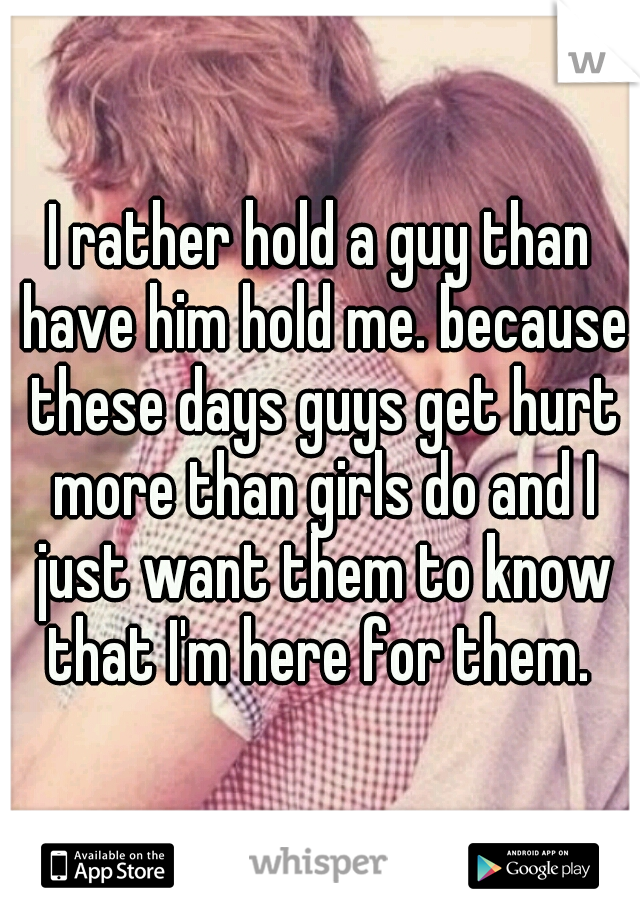 I rather hold a guy than have him hold me. because these days guys get hurt more than girls do and I just want them to know that I'm here for them. 