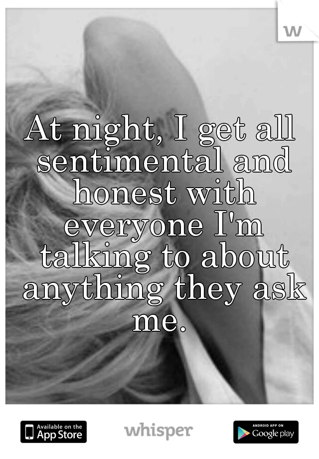 At night, I get all sentimental and honest with everyone I'm talking to about anything they ask me. 