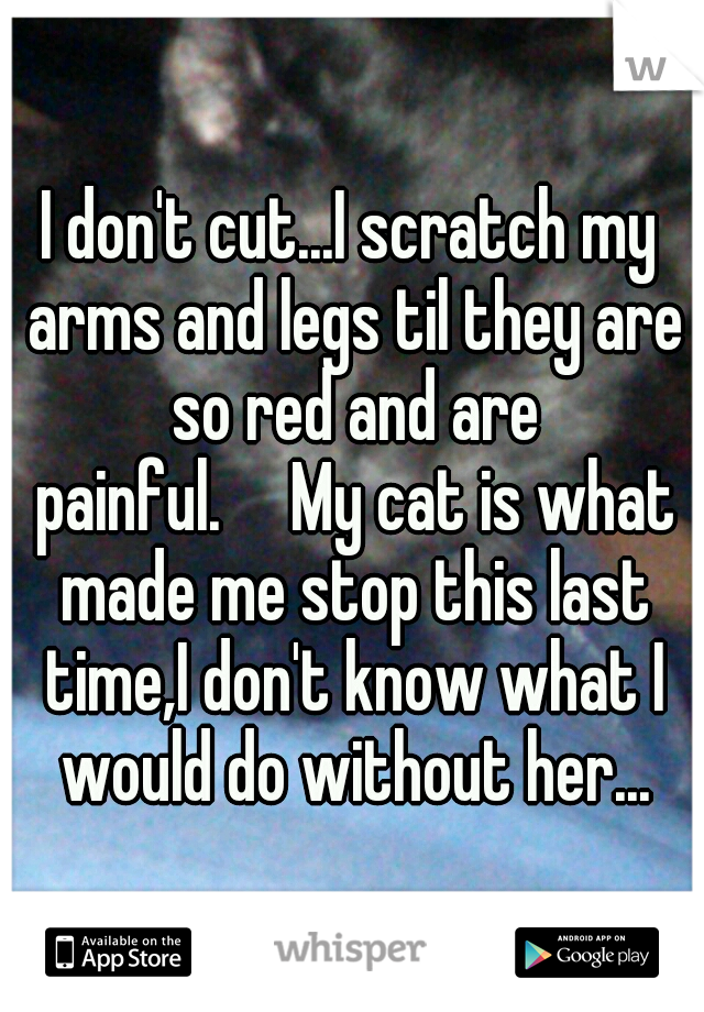 I don't cut...I scratch my arms and legs til they are so red and are painful.

My cat is what made me stop this last time,I don't know what I would do without her...