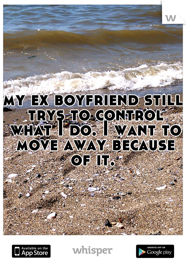 my ex boyfriend still trys to control what I do. I want to move away because of it. 