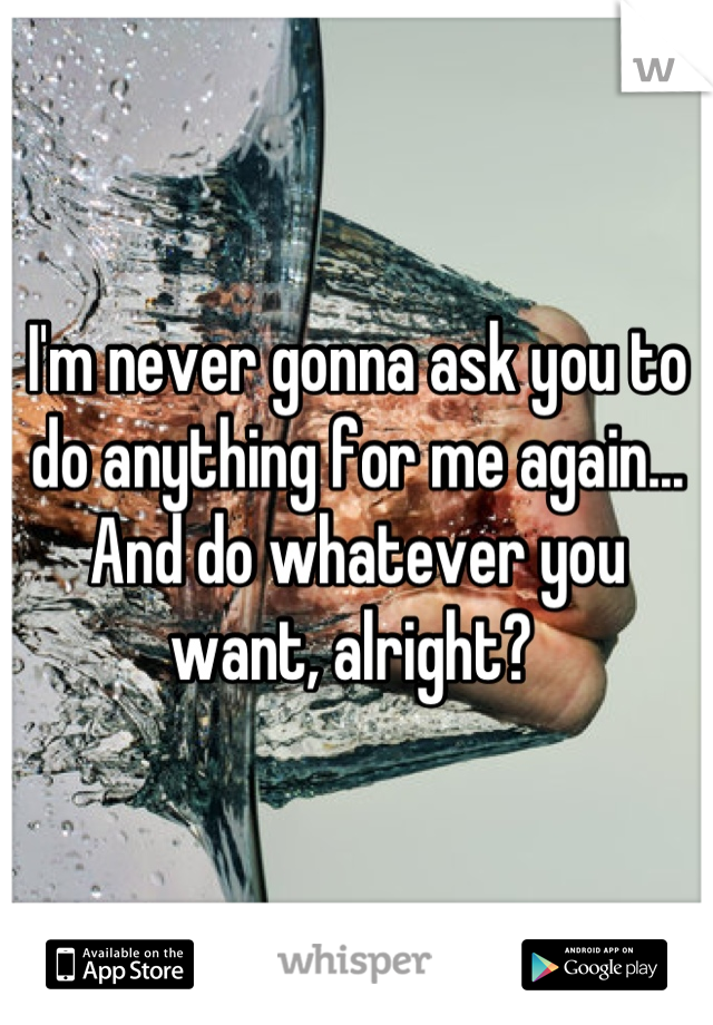 I'm never gonna ask you to do anything for me again... And do whatever you want, alright? 