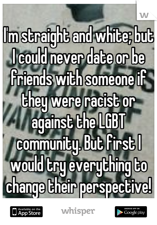 I'm straight and white; but I could never date or be friends with someone if they were racist or against the LGBT community. But first I would try everything to change their perspective!