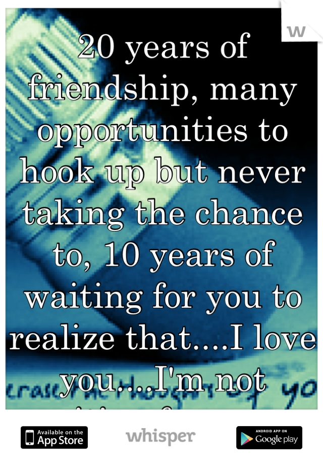 20 years of friendship, many opportunities to hook up but never taking the chance to, 10 years of waiting for you to realize that....I love you....I'm not waiting forever...