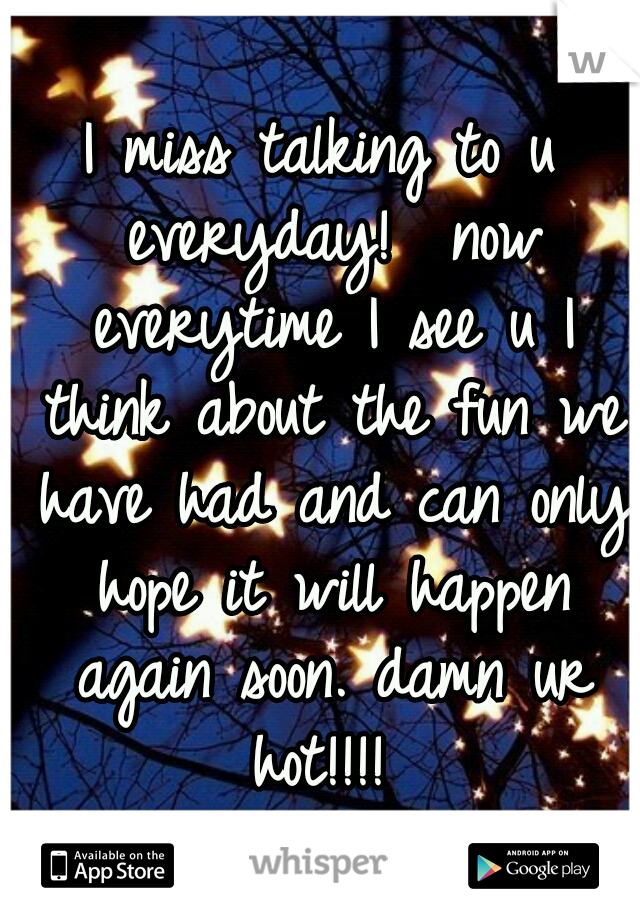 I miss talking to u everyday!  now everytime I see u I think about the fun we have had and can only hope it will happen again soon. damn ur hot!!!! 