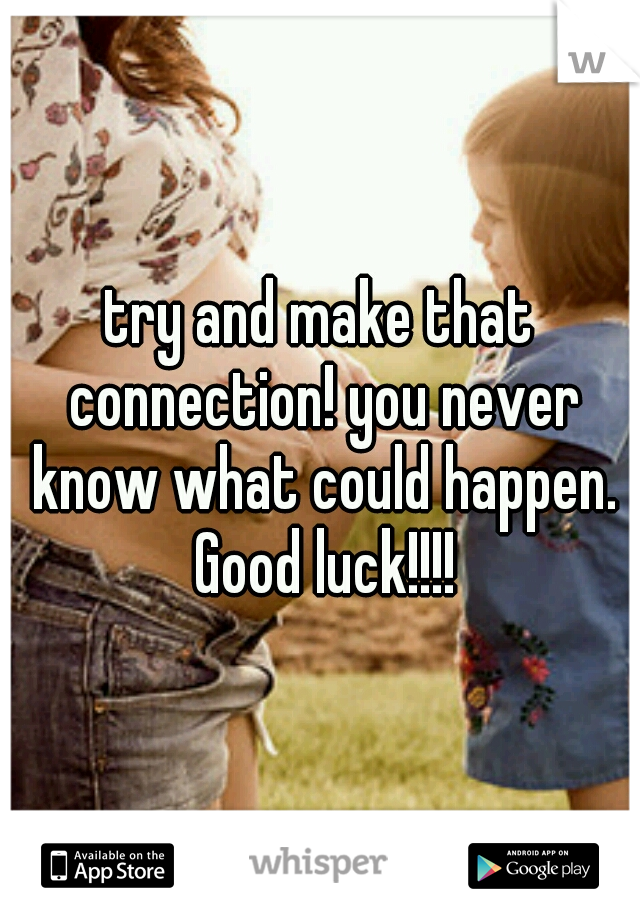 try and make that connection! you never know what could happen. Good luck!!!!