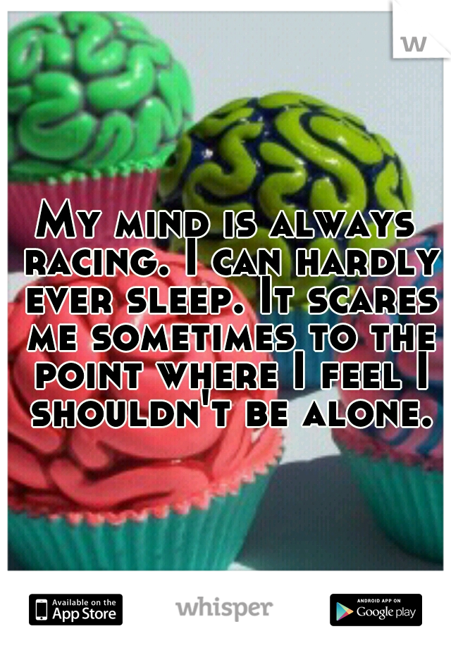 My mind is always racing. I can hardly ever sleep. It scares me sometimes to the point where I feel I shouldn't be alone.