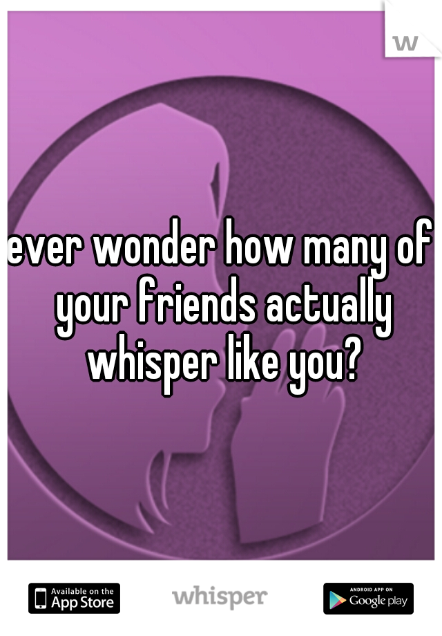 ever wonder how many of your friends actually whisper like you?