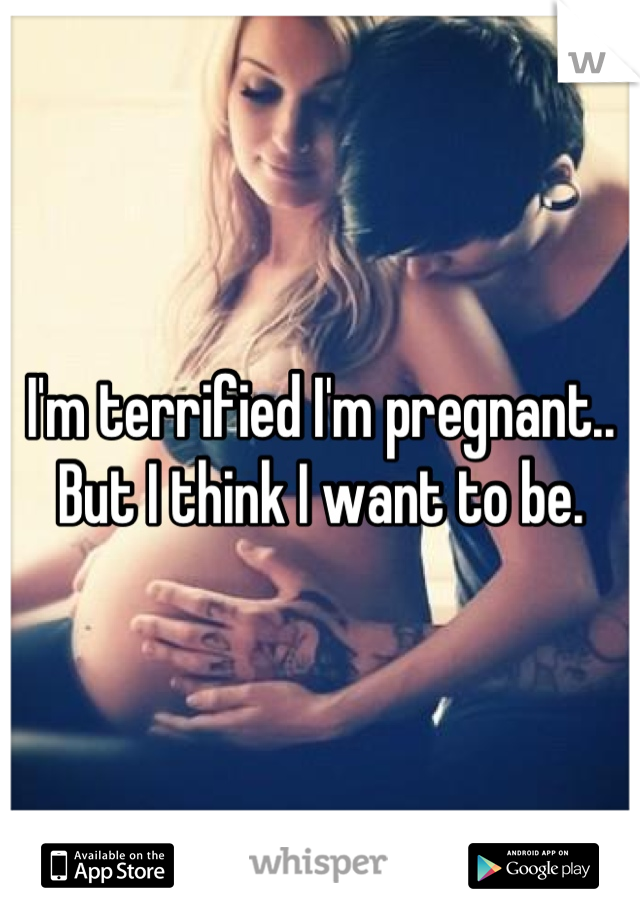 I'm terrified I'm pregnant.. But I think I want to be.