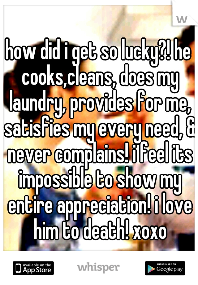 how did i get so lucky?! he cooks,cleans, does my laundry, provides for me, satisfies my every need, & never complains! i feel its impossible to show my entire appreciation! i love him to death! xoxo