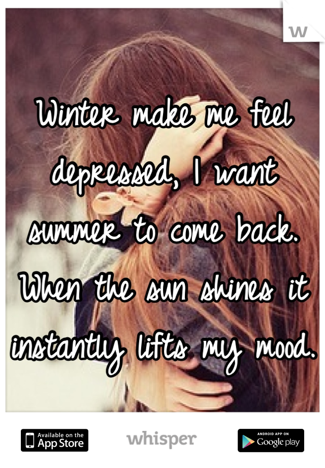 Winter make me feel depressed, I want summer to come back. When the sun shines it instantly lifts my mood.