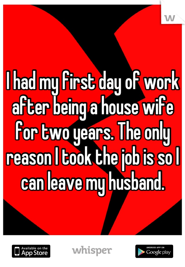 I had my first day of work after being a house wife for two years. The only reason I took the job is so I can leave my husband.