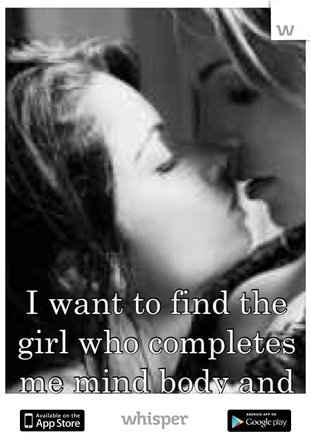 I want to find the girl who completes me mind body and soul 