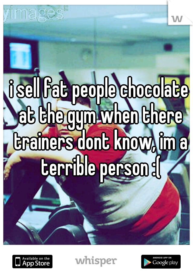 i sell fat people chocolate at the gym when there trainers dont know, im a terrible person :(