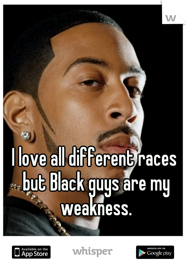 I love all different races but Black guys are my weakness.