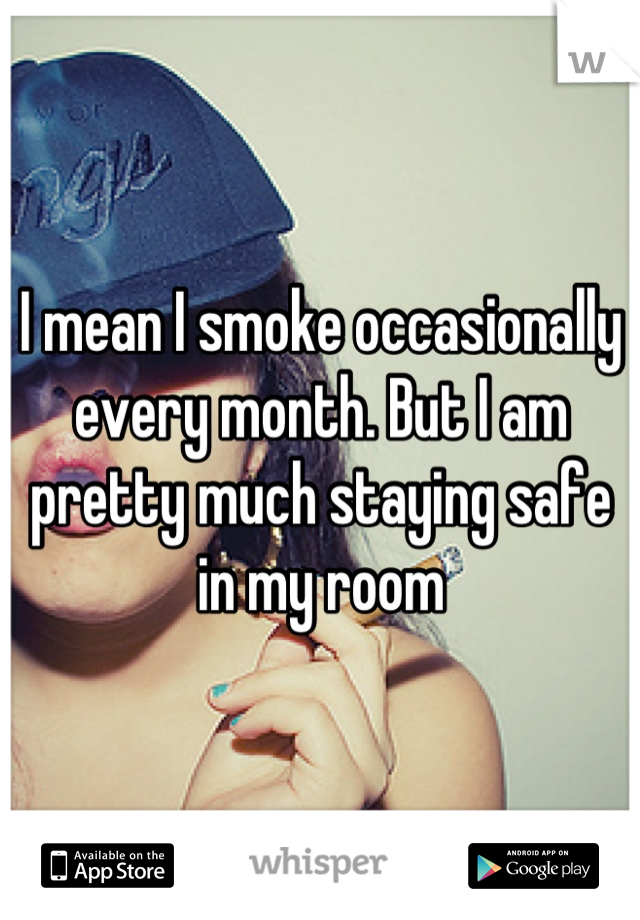 I mean I smoke occasionally every month. But I am pretty much staying safe in my room