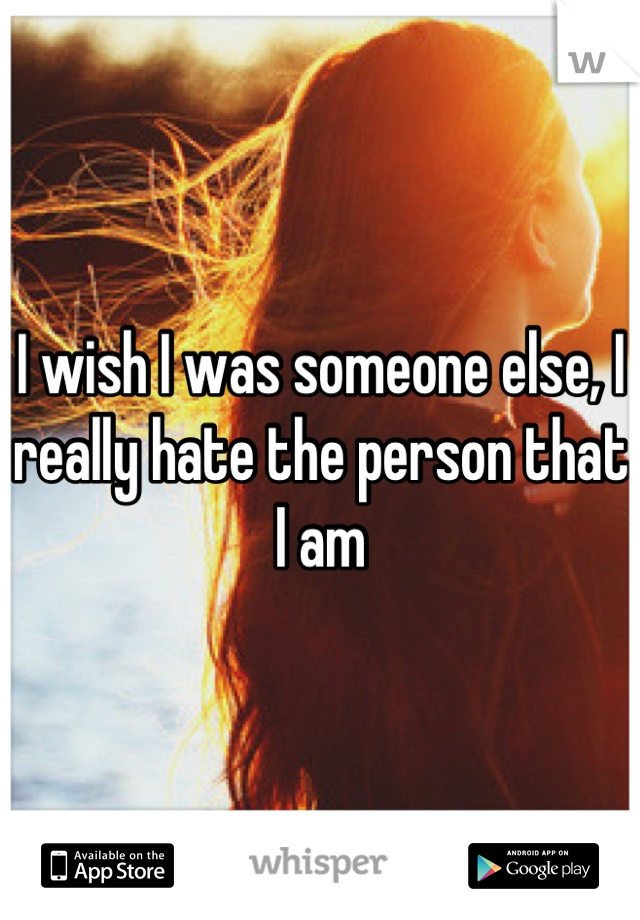 I wish I was someone else, I really hate the person that I am