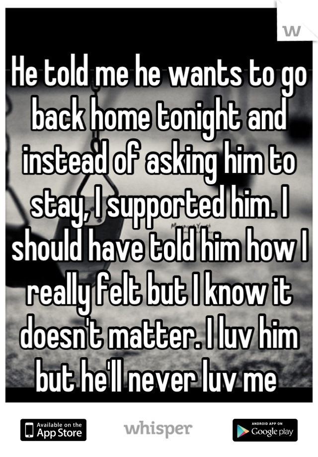 He told me he wants to go back home tonight and instead of asking him to stay, I supported him. I should have told him how I really felt but I know it doesn't matter. I luv him but he'll never luv me 