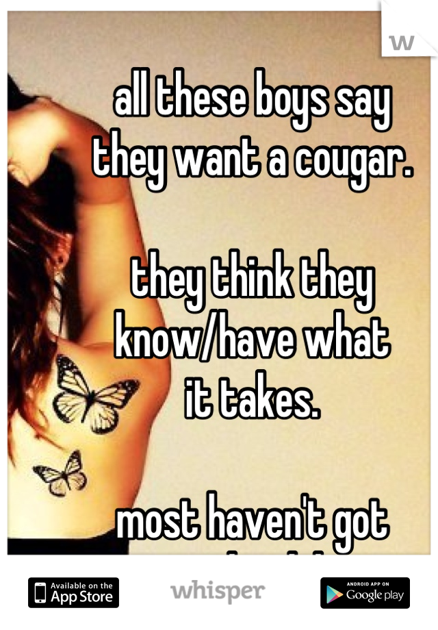 all these boys say
they want a cougar.

they think they
know/have what
it takes.

most haven't got
a clue, lol