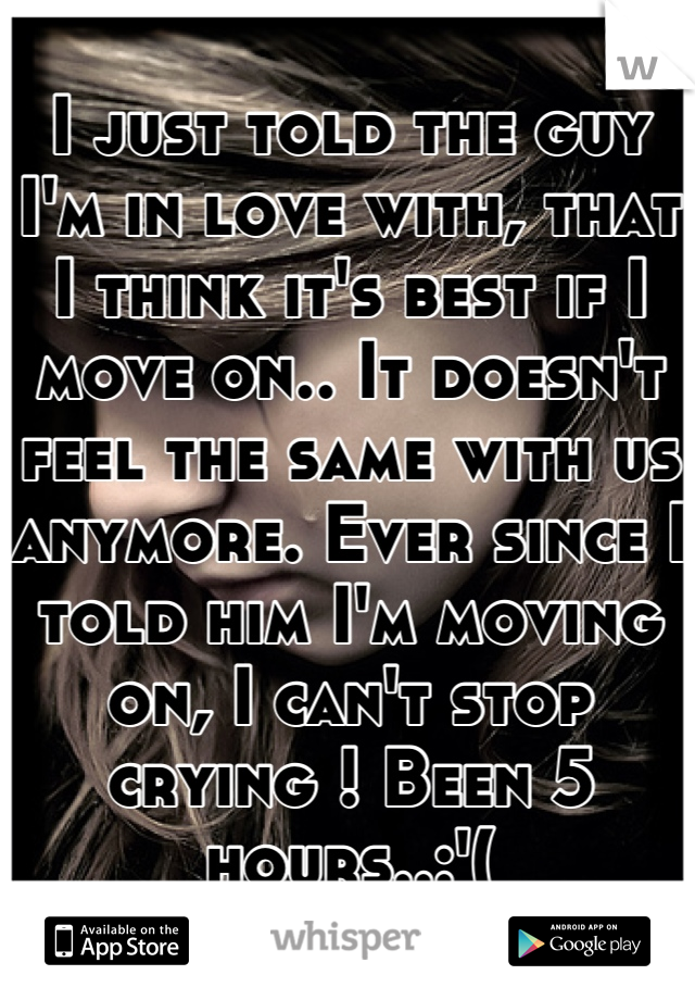 I just told the guy I'm in love with, that I think it's best if I move on.. It doesn't feel the same with us anymore. Ever since I told him I'm moving on, I can't stop crying ! Been 5 hours..:'(