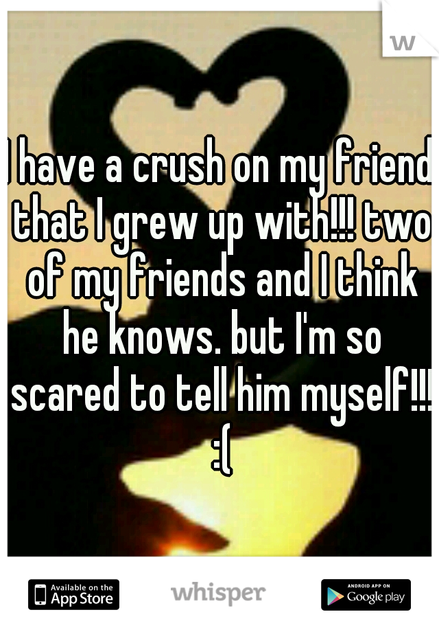 I have a crush on my friend that I grew up with!!! two of my friends and I think he knows. but I'm so scared to tell him myself!!! :(