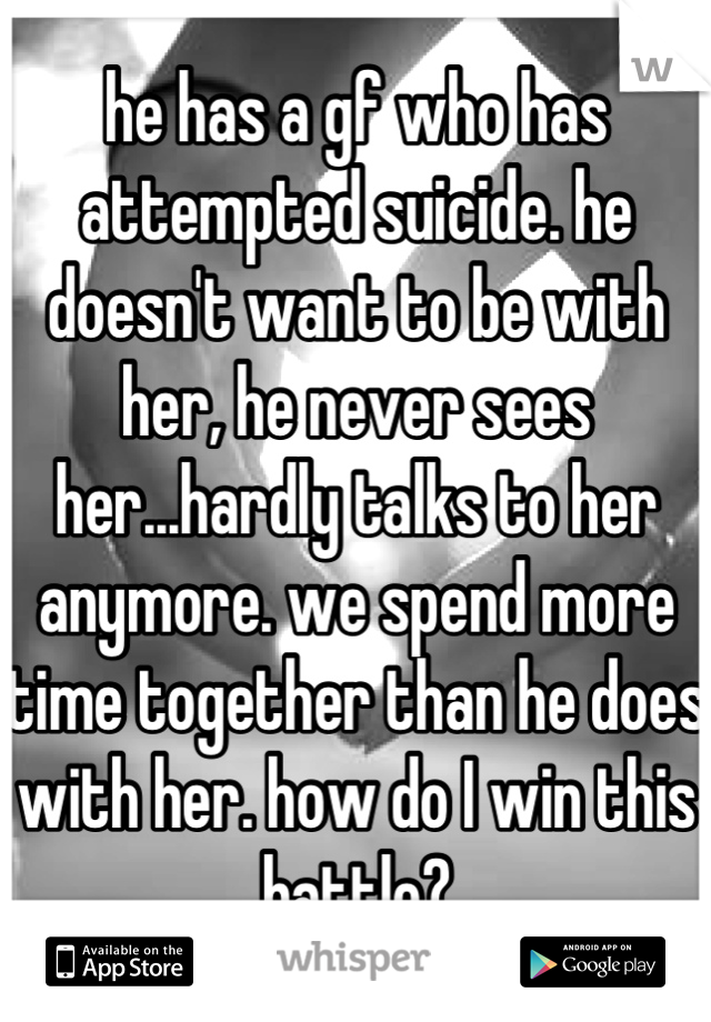 he has a gf who has attempted suicide. he doesn't want to be with her, he never sees her...hardly talks to her anymore. we spend more time together than he does with her. how do I win this battle?