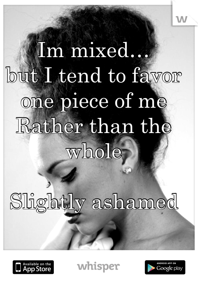 Im mixed…
but I tend to favor one piece of me
Rather than the whole

Slightly ashamed