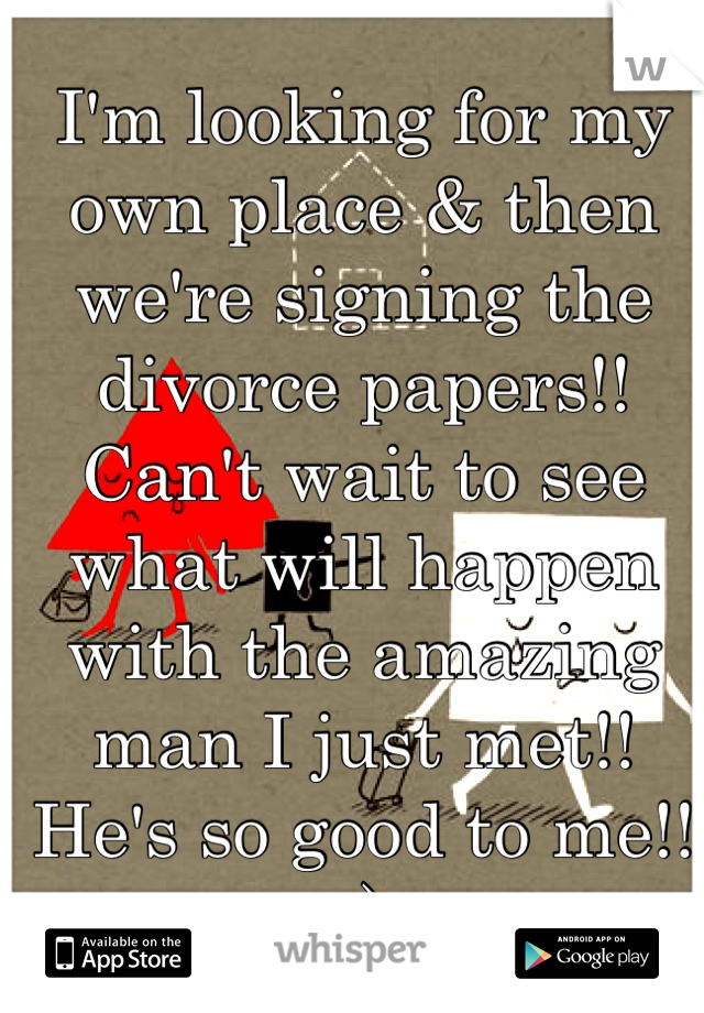 I'm looking for my own place & then we're signing the divorce papers!! Can't wait to see what will happen with the amazing man I just met!! He's so good to me!! :)